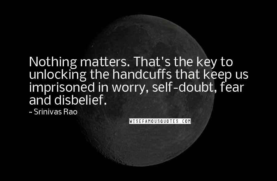 Srinivas Rao Quotes: Nothing matters. That's the key to unlocking the handcuffs that keep us imprisoned in worry, self-doubt, fear and disbelief.