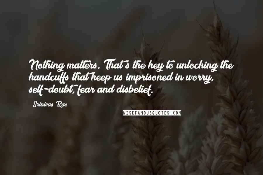 Srinivas Rao Quotes: Nothing matters. That's the key to unlocking the handcuffs that keep us imprisoned in worry, self-doubt, fear and disbelief.