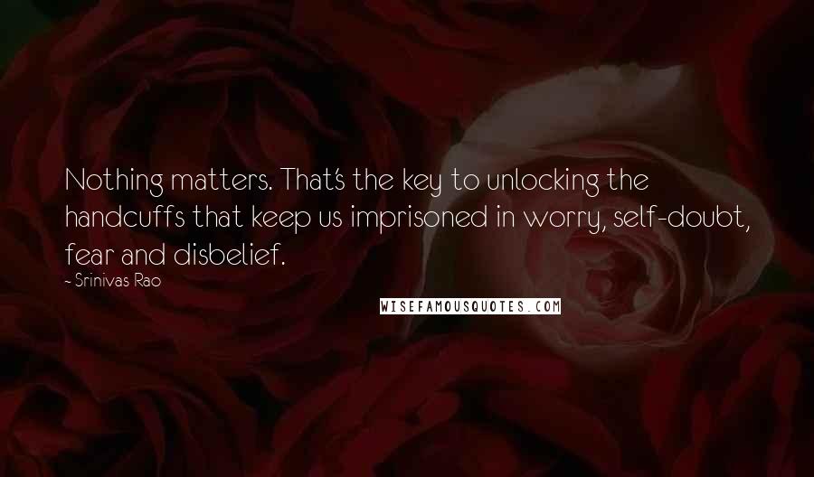Srinivas Rao Quotes: Nothing matters. That's the key to unlocking the handcuffs that keep us imprisoned in worry, self-doubt, fear and disbelief.