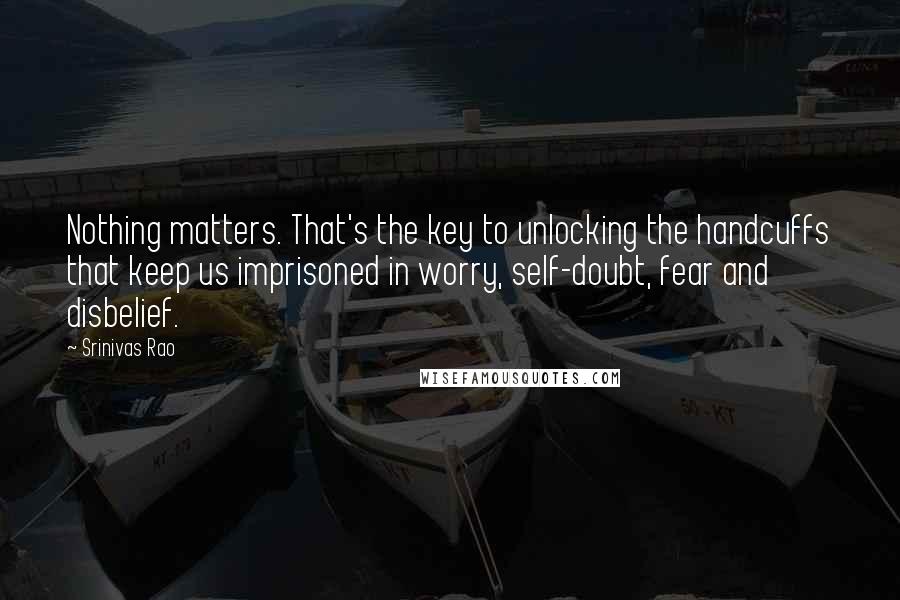 Srinivas Rao Quotes: Nothing matters. That's the key to unlocking the handcuffs that keep us imprisoned in worry, self-doubt, fear and disbelief.