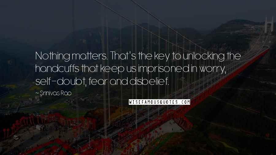 Srinivas Rao Quotes: Nothing matters. That's the key to unlocking the handcuffs that keep us imprisoned in worry, self-doubt, fear and disbelief.