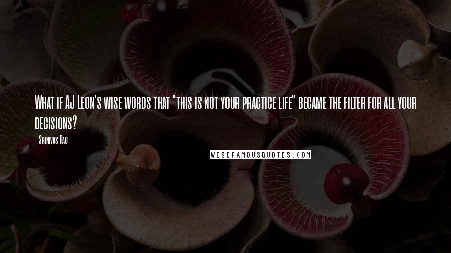 Srinivas Rao Quotes: What if AJ Leon's wise words that "this is not your practice life" became the filter for all your decisions?