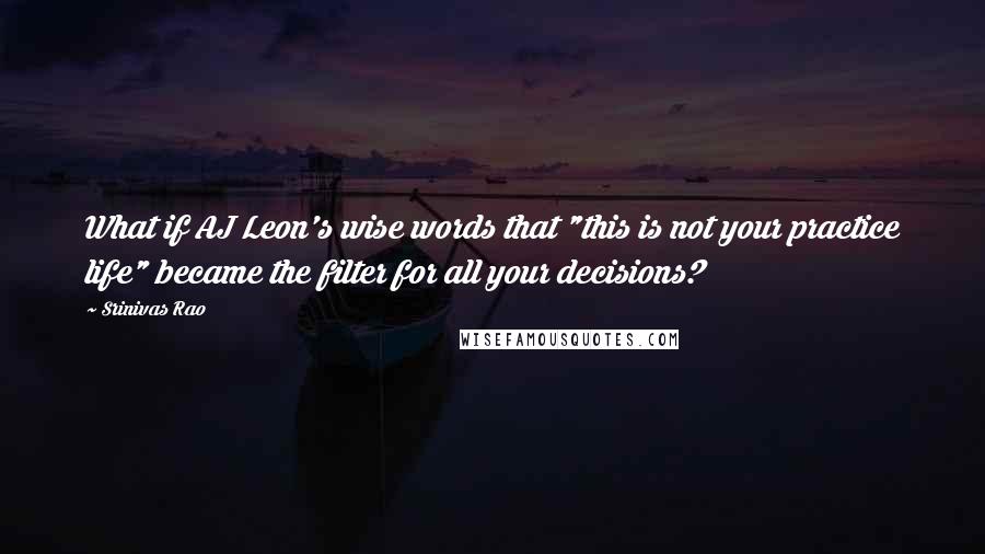 Srinivas Rao Quotes: What if AJ Leon's wise words that "this is not your practice life" became the filter for all your decisions?