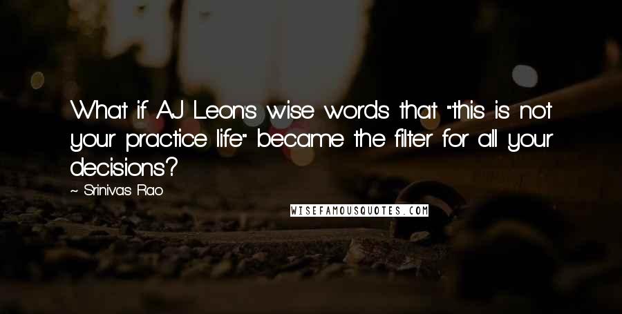 Srinivas Rao Quotes: What if AJ Leon's wise words that "this is not your practice life" became the filter for all your decisions?