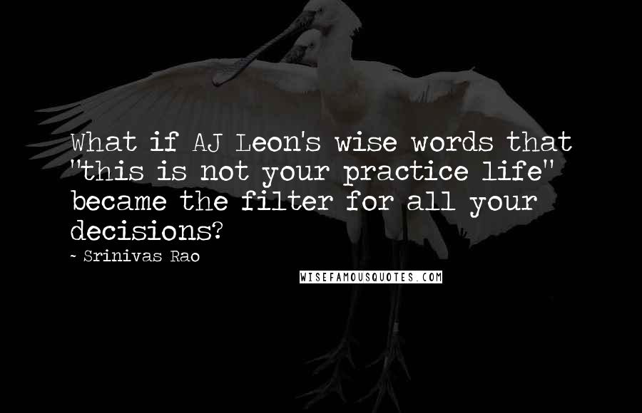 Srinivas Rao Quotes: What if AJ Leon's wise words that "this is not your practice life" became the filter for all your decisions?