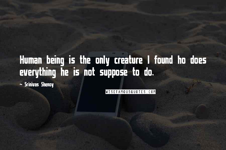 Srinivas Shenoy Quotes: Human being is the only creature I found ho does everything he is not suppose to do.