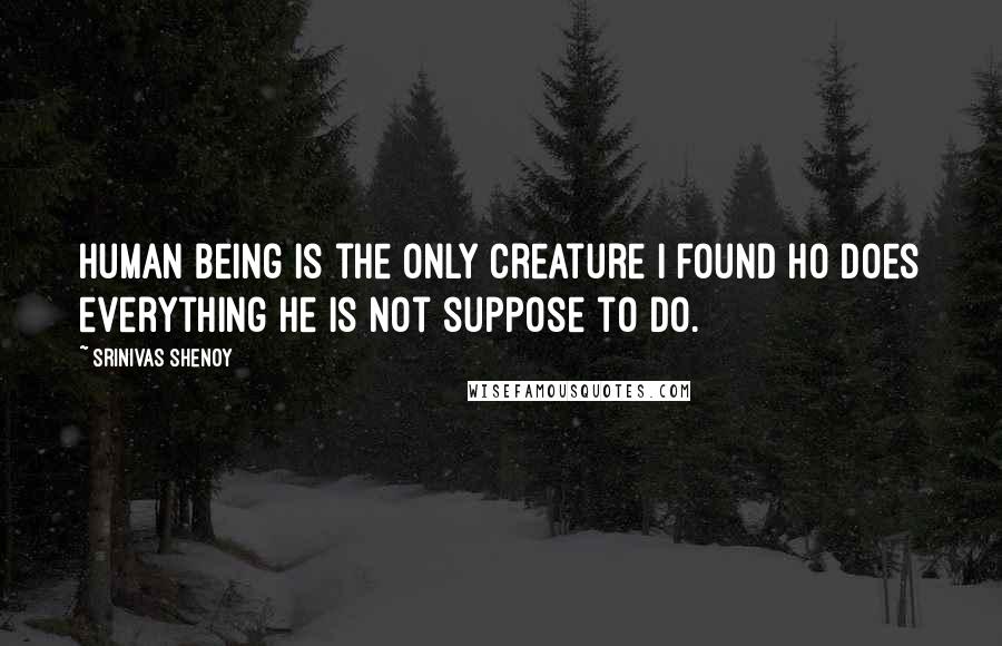 Srinivas Shenoy Quotes: Human being is the only creature I found ho does everything he is not suppose to do.