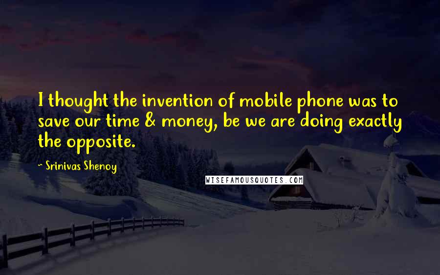 Srinivas Shenoy Quotes: I thought the invention of mobile phone was to save our time & money, be we are doing exactly the opposite.