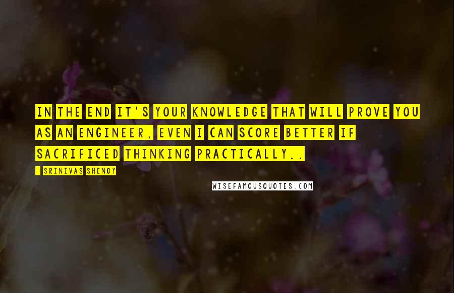 Srinivas Shenoy Quotes: In the end it's your knowledge that will prove you as an Engineer, Even i can score better if sacrificed thinking practically..