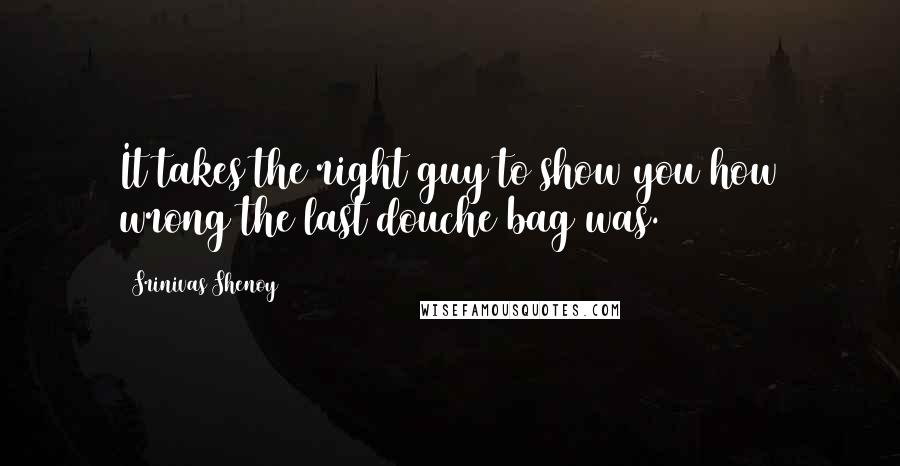 Srinivas Shenoy Quotes: It takes the right guy to show you how wrong the last douche bag was.