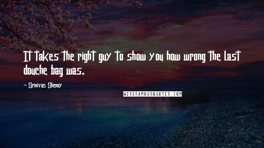 Srinivas Shenoy Quotes: It takes the right guy to show you how wrong the last douche bag was.