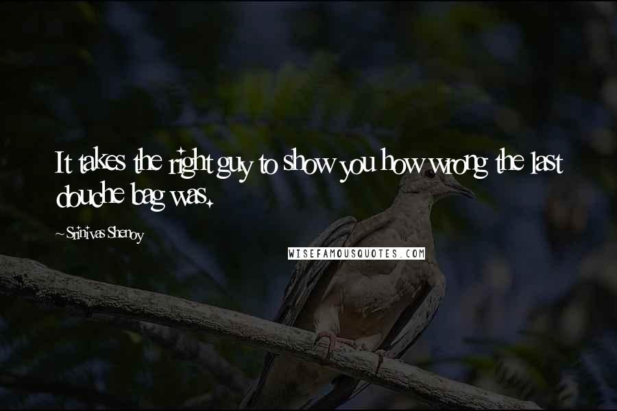 Srinivas Shenoy Quotes: It takes the right guy to show you how wrong the last douche bag was.