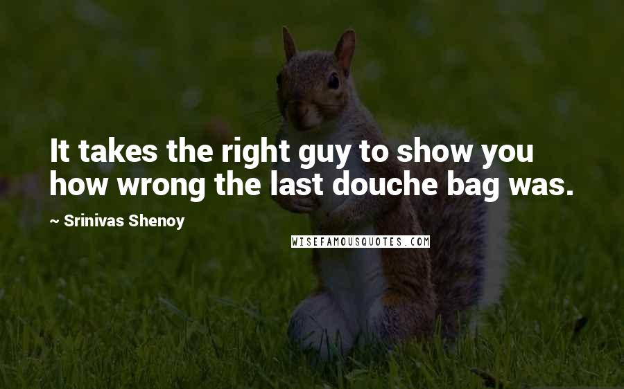 Srinivas Shenoy Quotes: It takes the right guy to show you how wrong the last douche bag was.