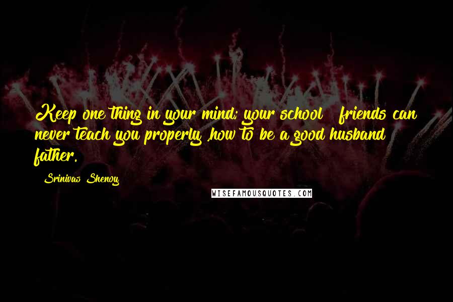 Srinivas Shenoy Quotes: Keep one thing in your mind; your school & friends can never teach you properly ,how to be a good husband & father.