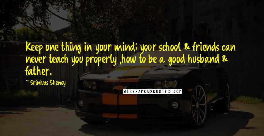 Srinivas Shenoy Quotes: Keep one thing in your mind; your school & friends can never teach you properly ,how to be a good husband & father.