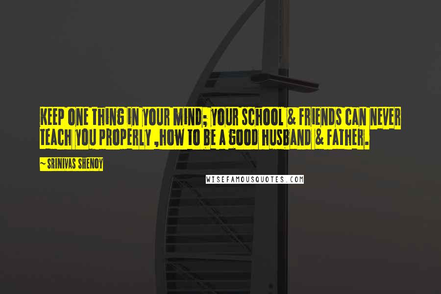 Srinivas Shenoy Quotes: Keep one thing in your mind; your school & friends can never teach you properly ,how to be a good husband & father.