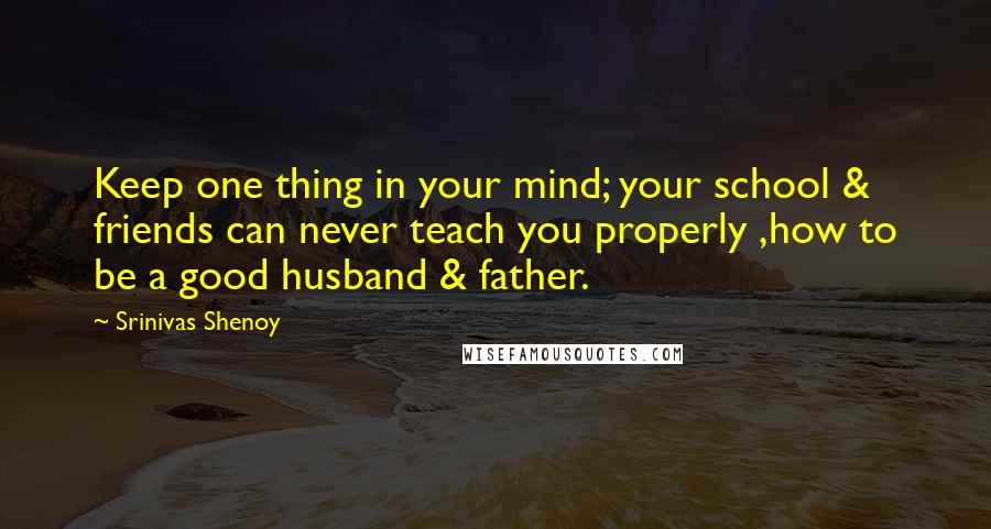 Srinivas Shenoy Quotes: Keep one thing in your mind; your school & friends can never teach you properly ,how to be a good husband & father.