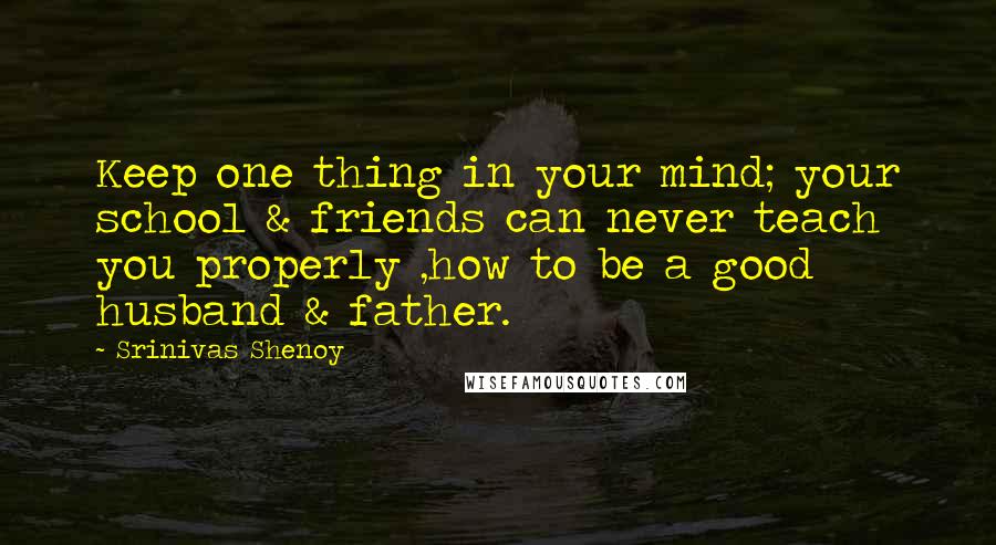 Srinivas Shenoy Quotes: Keep one thing in your mind; your school & friends can never teach you properly ,how to be a good husband & father.