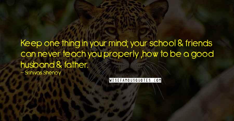 Srinivas Shenoy Quotes: Keep one thing in your mind; your school & friends can never teach you properly ,how to be a good husband & father.