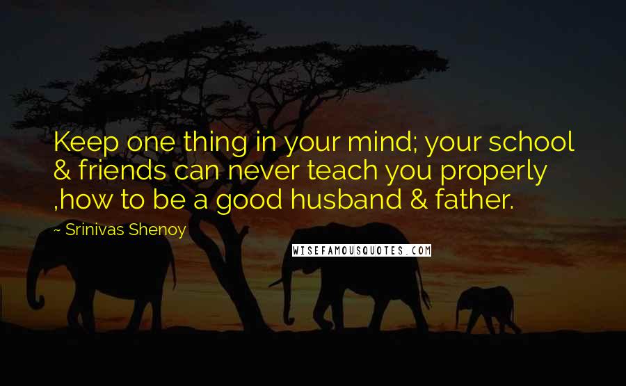 Srinivas Shenoy Quotes: Keep one thing in your mind; your school & friends can never teach you properly ,how to be a good husband & father.