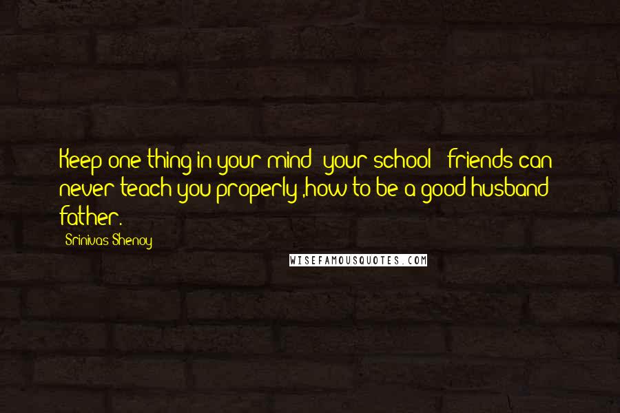 Srinivas Shenoy Quotes: Keep one thing in your mind; your school & friends can never teach you properly ,how to be a good husband & father.