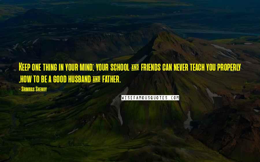 Srinivas Shenoy Quotes: Keep one thing in your mind; your school & friends can never teach you properly ,how to be a good husband & father.