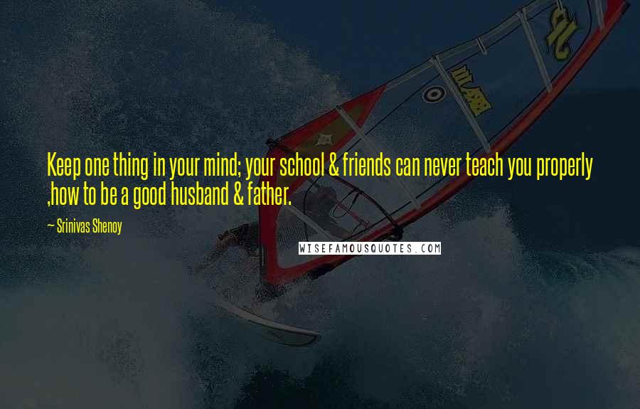 Srinivas Shenoy Quotes: Keep one thing in your mind; your school & friends can never teach you properly ,how to be a good husband & father.
