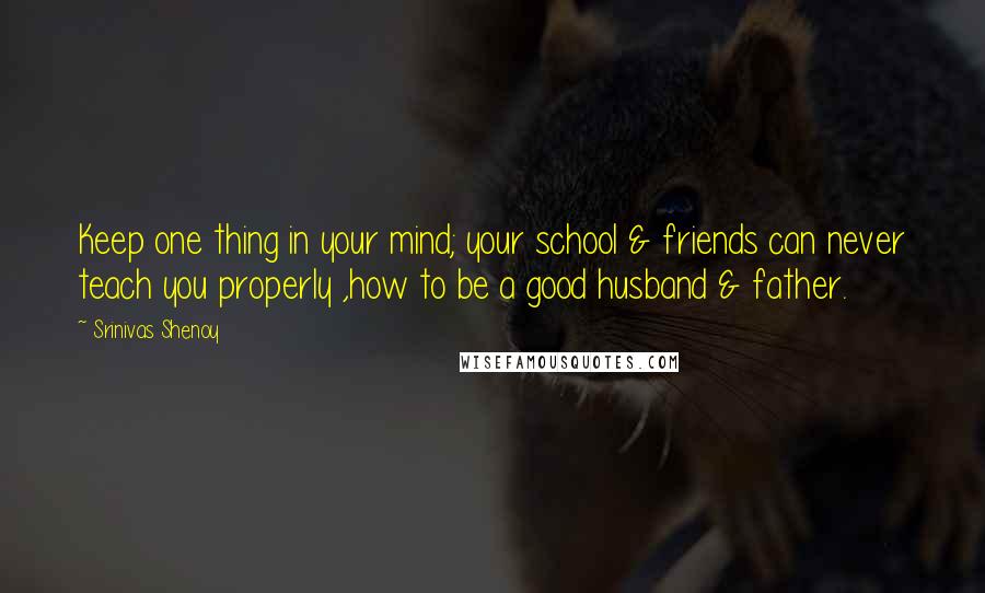 Srinivas Shenoy Quotes: Keep one thing in your mind; your school & friends can never teach you properly ,how to be a good husband & father.