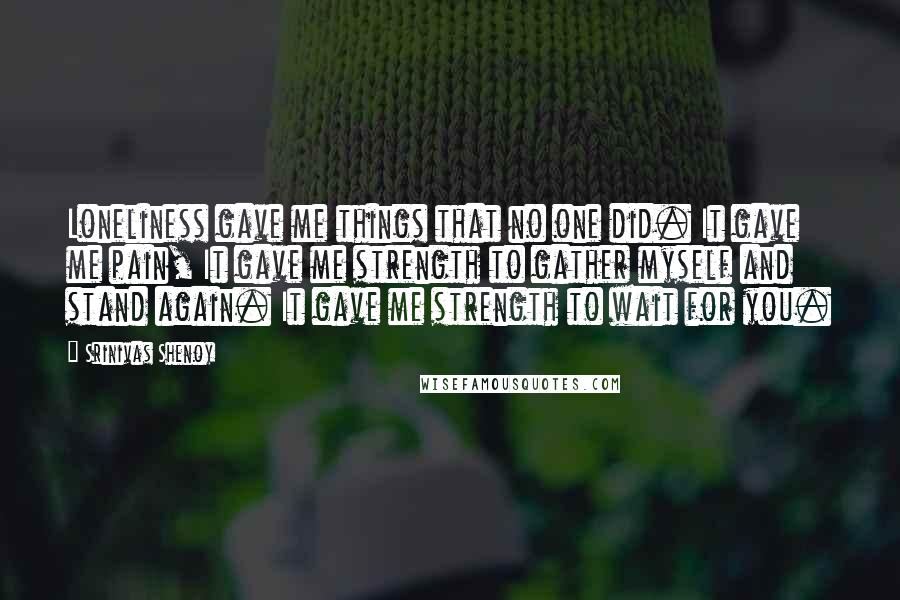 Srinivas Shenoy Quotes: Loneliness gave me things that no one did. It gave me pain, It gave me strength to gather myself and stand again. It gave me strength to wait for you.