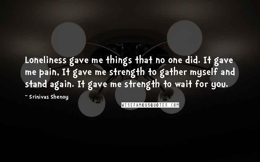 Srinivas Shenoy Quotes: Loneliness gave me things that no one did. It gave me pain, It gave me strength to gather myself and stand again. It gave me strength to wait for you.