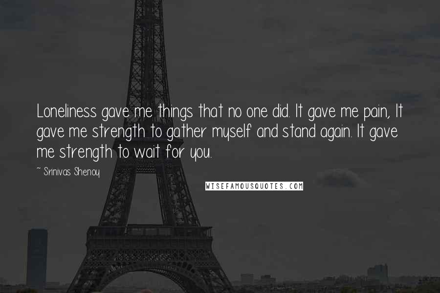 Srinivas Shenoy Quotes: Loneliness gave me things that no one did. It gave me pain, It gave me strength to gather myself and stand again. It gave me strength to wait for you.