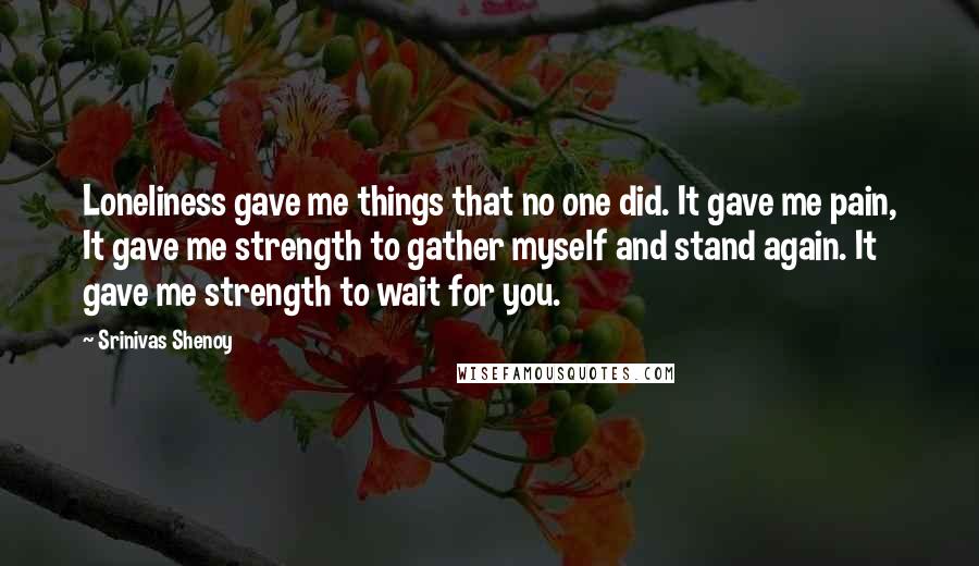 Srinivas Shenoy Quotes: Loneliness gave me things that no one did. It gave me pain, It gave me strength to gather myself and stand again. It gave me strength to wait for you.