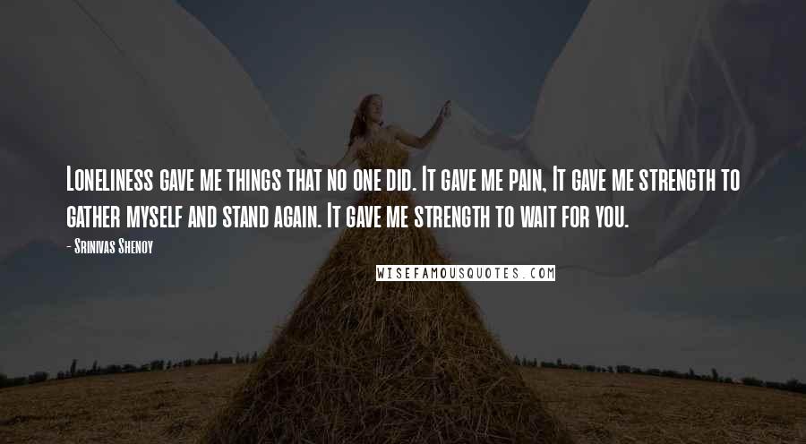 Srinivas Shenoy Quotes: Loneliness gave me things that no one did. It gave me pain, It gave me strength to gather myself and stand again. It gave me strength to wait for you.