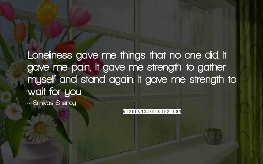 Srinivas Shenoy Quotes: Loneliness gave me things that no one did. It gave me pain, It gave me strength to gather myself and stand again. It gave me strength to wait for you.