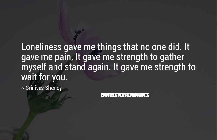 Srinivas Shenoy Quotes: Loneliness gave me things that no one did. It gave me pain, It gave me strength to gather myself and stand again. It gave me strength to wait for you.