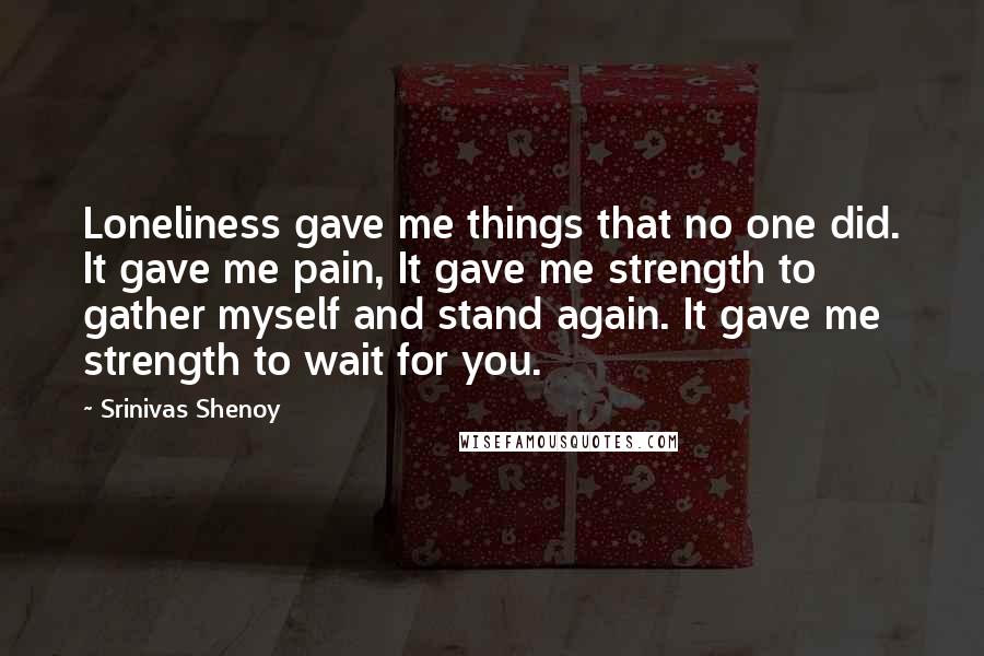 Srinivas Shenoy Quotes: Loneliness gave me things that no one did. It gave me pain, It gave me strength to gather myself and stand again. It gave me strength to wait for you.