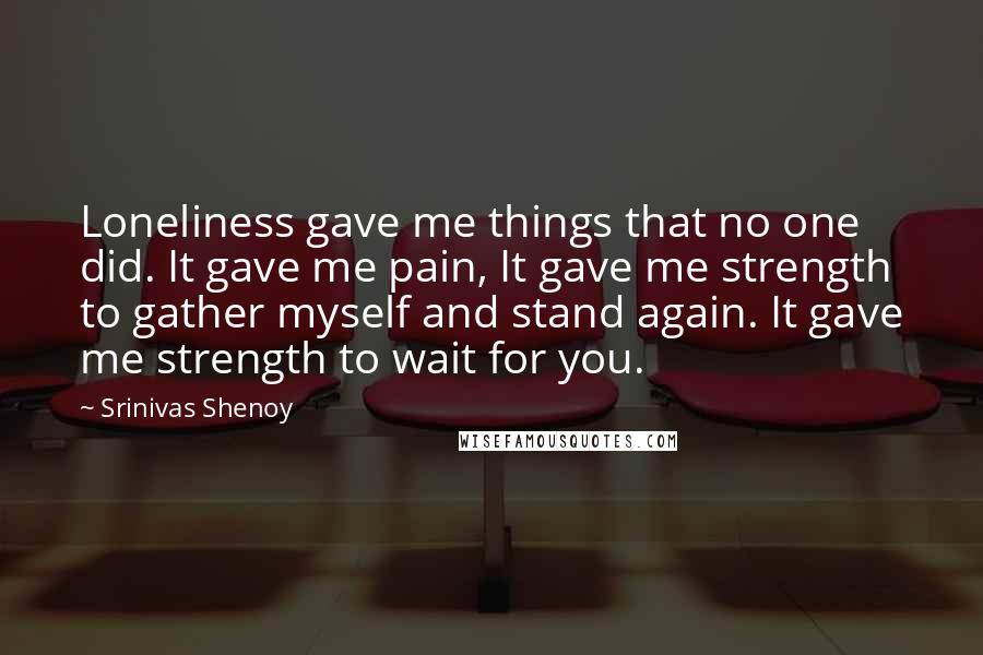 Srinivas Shenoy Quotes: Loneliness gave me things that no one did. It gave me pain, It gave me strength to gather myself and stand again. It gave me strength to wait for you.