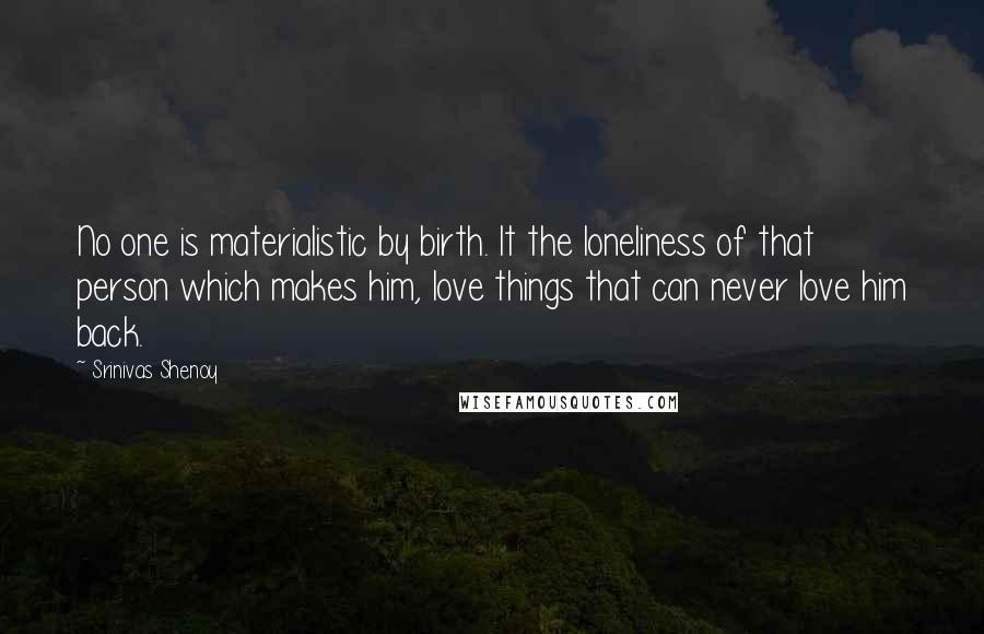 Srinivas Shenoy Quotes: No one is materialistic by birth. It the loneliness of that person which makes him, love things that can never love him back.