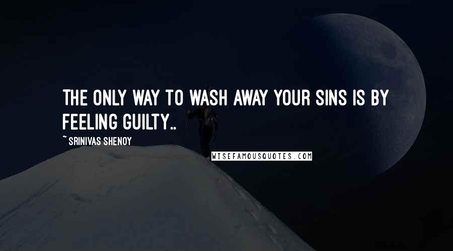 Srinivas Shenoy Quotes: The only way to wash away your sins is by feeling guilty..