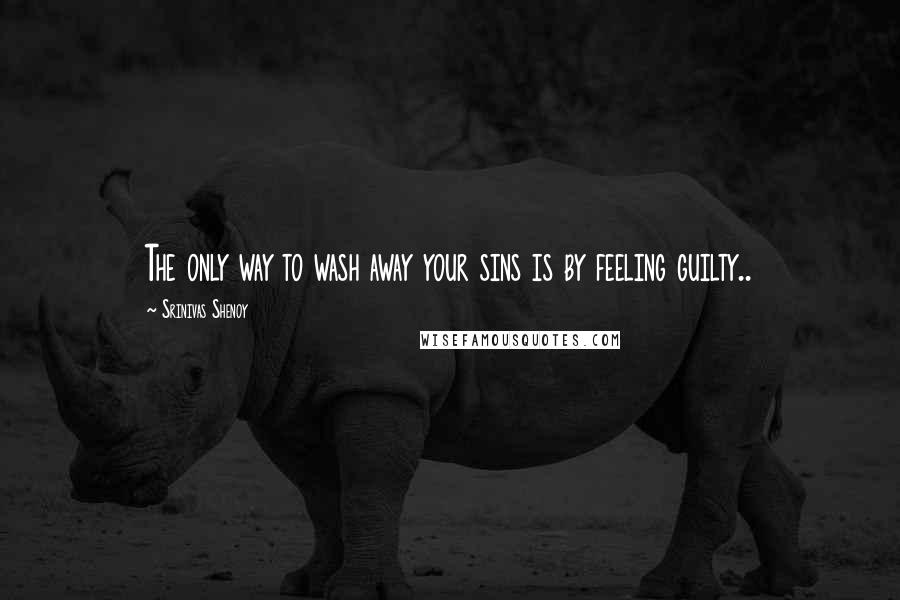 Srinivas Shenoy Quotes: The only way to wash away your sins is by feeling guilty..