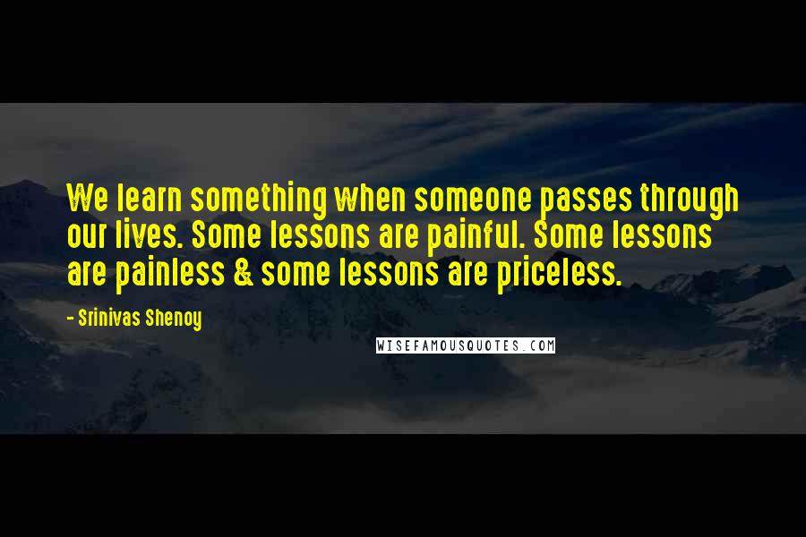 Srinivas Shenoy Quotes: We learn something when someone passes through our lives. Some lessons are painful. Some lessons are painless & some lessons are priceless.