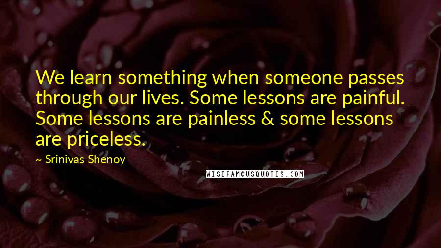 Srinivas Shenoy Quotes: We learn something when someone passes through our lives. Some lessons are painful. Some lessons are painless & some lessons are priceless.