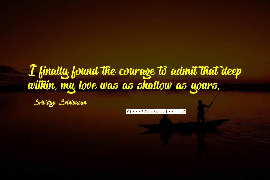 Srividya Srinivasan Quotes: I finally found the courage to admit that deep within, my love was as shallow as yours.