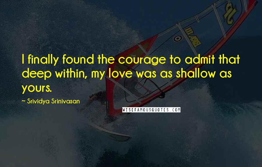 Srividya Srinivasan Quotes: I finally found the courage to admit that deep within, my love was as shallow as yours.