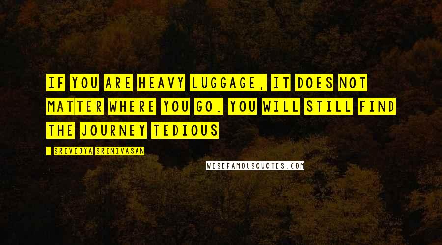 Srividya Srinivasan Quotes: If you are heavy luggage, it does not matter where you go. You will still find the journey tedious