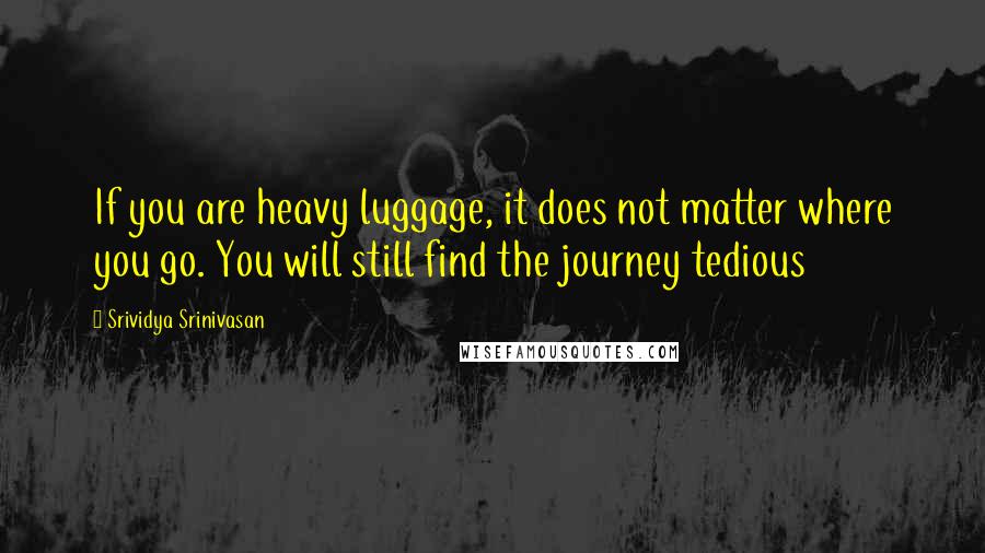 Srividya Srinivasan Quotes: If you are heavy luggage, it does not matter where you go. You will still find the journey tedious