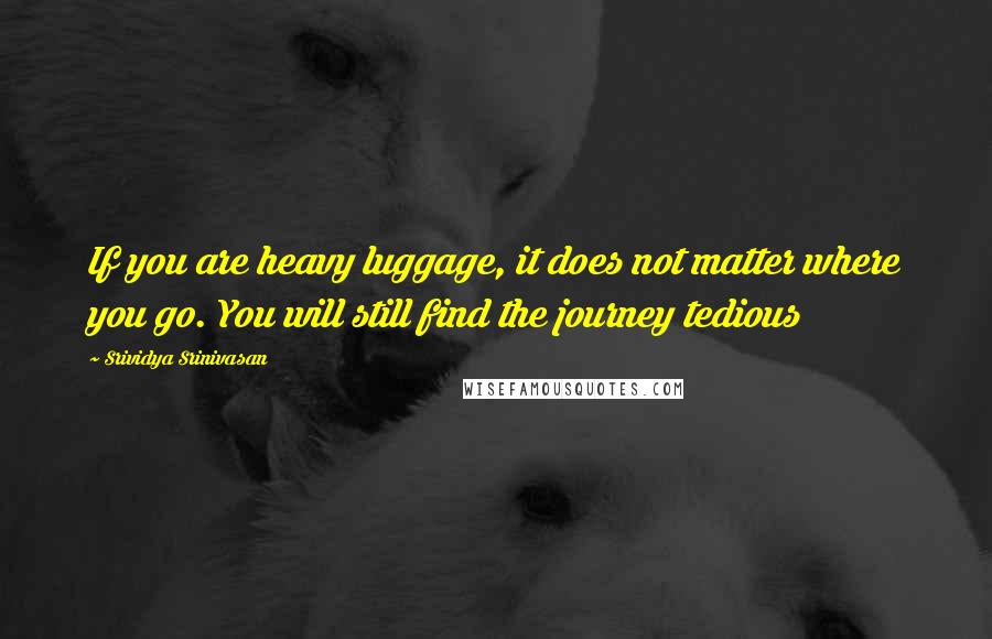 Srividya Srinivasan Quotes: If you are heavy luggage, it does not matter where you go. You will still find the journey tedious