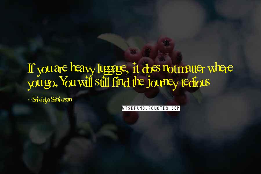 Srividya Srinivasan Quotes: If you are heavy luggage, it does not matter where you go. You will still find the journey tedious