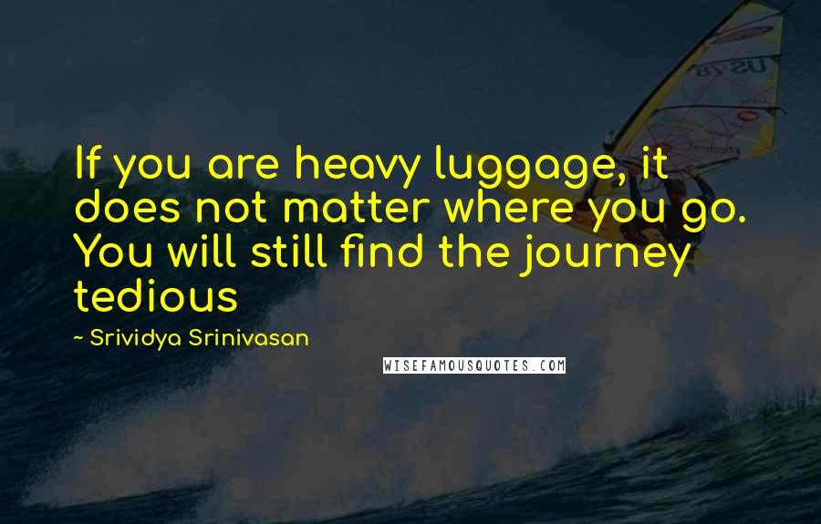 Srividya Srinivasan Quotes: If you are heavy luggage, it does not matter where you go. You will still find the journey tedious