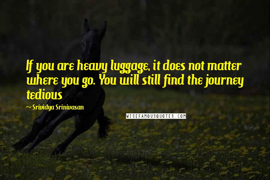 Srividya Srinivasan Quotes: If you are heavy luggage, it does not matter where you go. You will still find the journey tedious